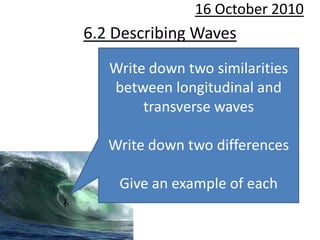 10 October 2010 6.2 Describing Waves Write down two similarities between longitudinal and transverse waves Write down two differences Give an example of each 