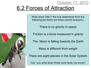 6.2 Forces of Attraction October 17, 2010 Write down ONLY the true statements from the following list (there are three correct answers): There is no gravity in space Friction is a force measured in grams The  Moon is falling towards the Earth Mass is different from weight There are eight planets in the Solar System Can  you write down three more facts you know? 
