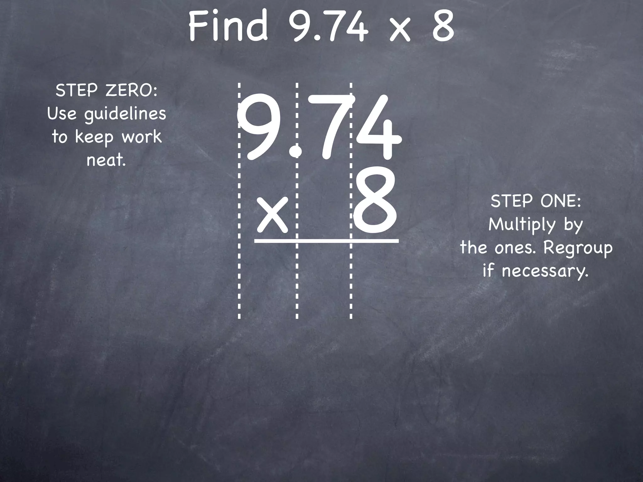 Find 9.74 x 8

                   9.74
 STEP ZERO:
Use guidelines
to keep work



                   x 8
    neat.

                                    STEP ONE:
                                    Multiply by
                                 the ones. Regroup
                                   if necessary.
 