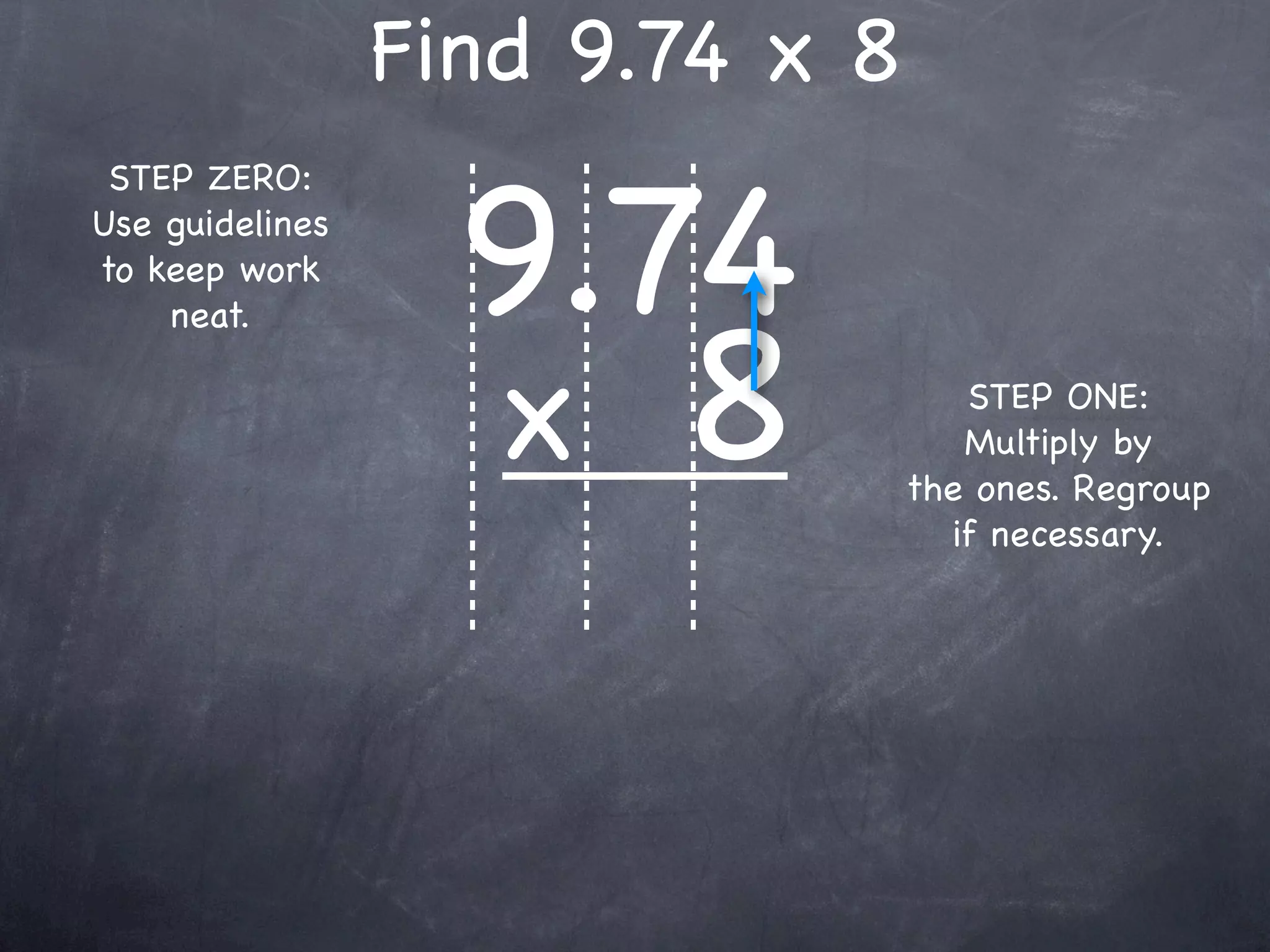 Find 9.74 x 8

                   9.74
 STEP ZERO:
Use guidelines
to keep work



                   x 8
    neat.

                                    STEP ONE:
                                    Multiply by
                                 the ones. Regroup
                                   if necessary.
 