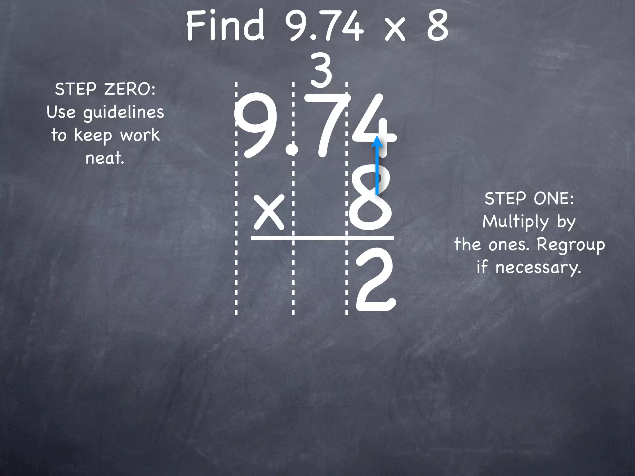 Find 9.74 x 8
                      3
                   9.74
 STEP ZERO:
Use guidelines
to keep work



                   x 8
    neat.

                                    STEP ONE:
                                    Multiply by



                      2
                                 the ones. Regroup
                                   if necessary.
 