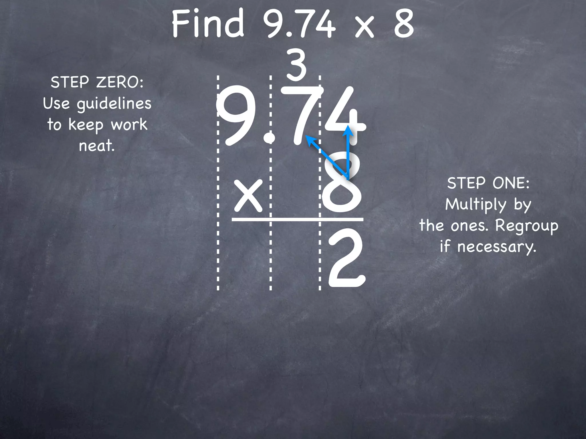 Find 9.74 x 8
                      3
                   9.74
 STEP ZERO:
Use guidelines
to keep work



                   x 8
    neat.

                                    STEP ONE:
                                    Multiply by



                      2
                                 the ones. Regroup
                                   if necessary.
 