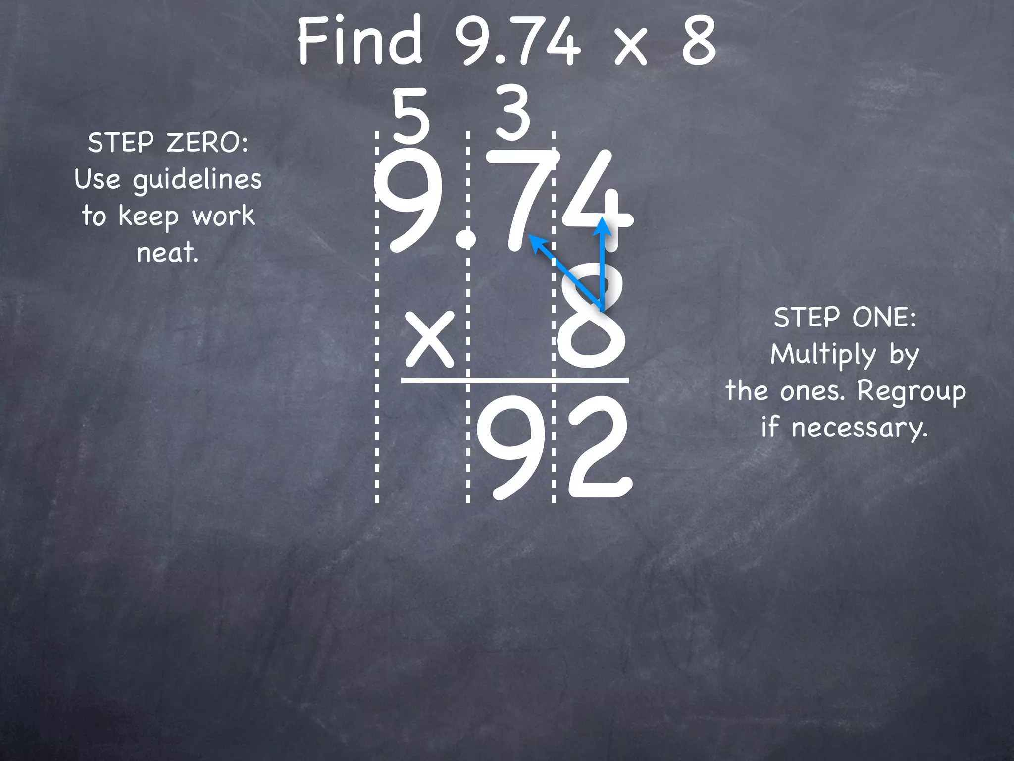Find 9.74 x 8
                   5 3
                   9.74
 STEP ZERO:
Use guidelines
to keep work



                   x 8
    neat.

                                    STEP ONE:
                                    Multiply by



                     92
                                 the ones. Regroup
                                   if necessary.
 