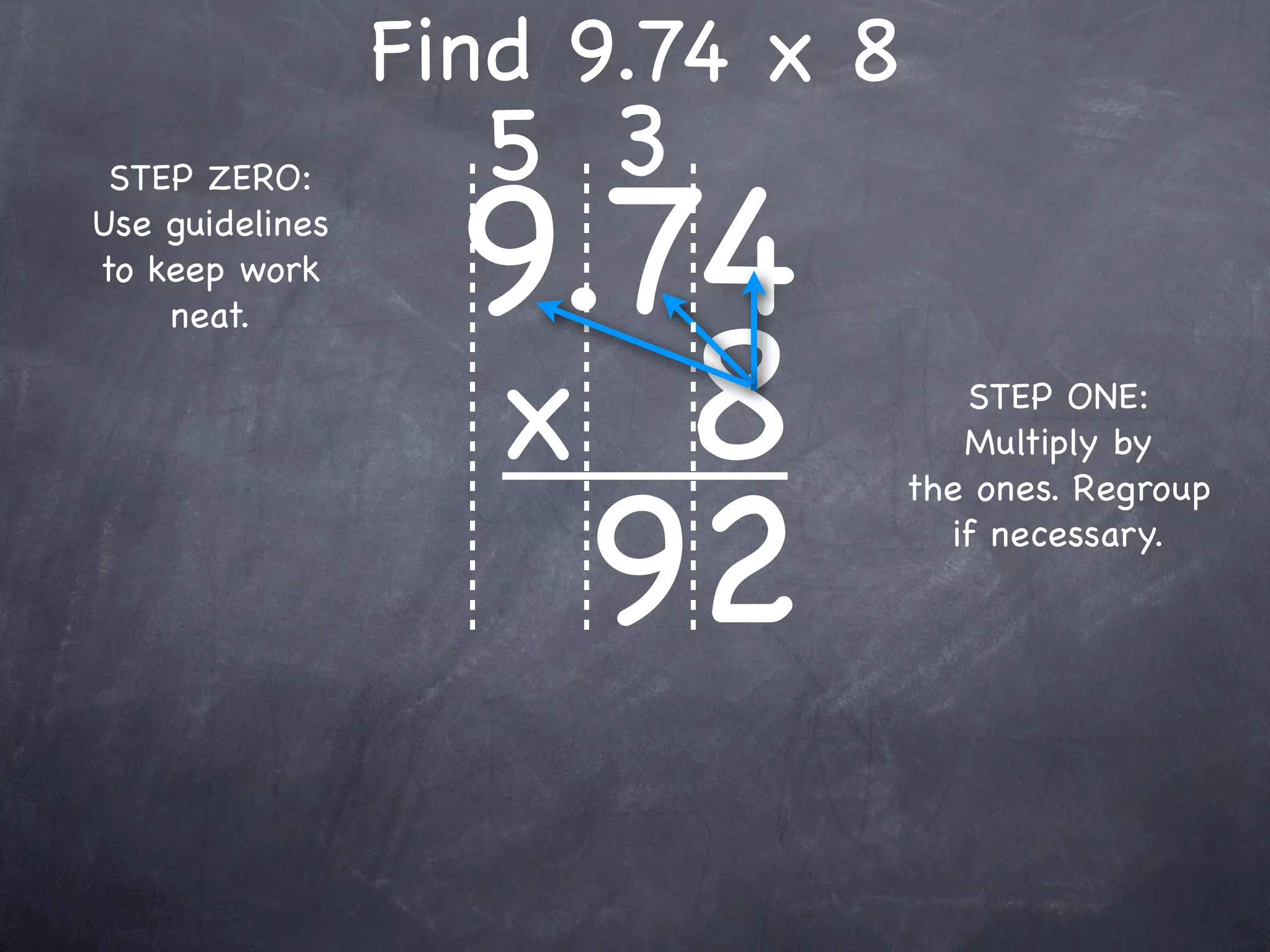 Find 9.74 x 8
                   5 3
                   9.74
 STEP ZERO:
Use guidelines
to keep work



                   x 8
    neat.

                                    STEP ONE:
                                    Multiply by



                     92
                                 the ones. Regroup
                                   if necessary.
 