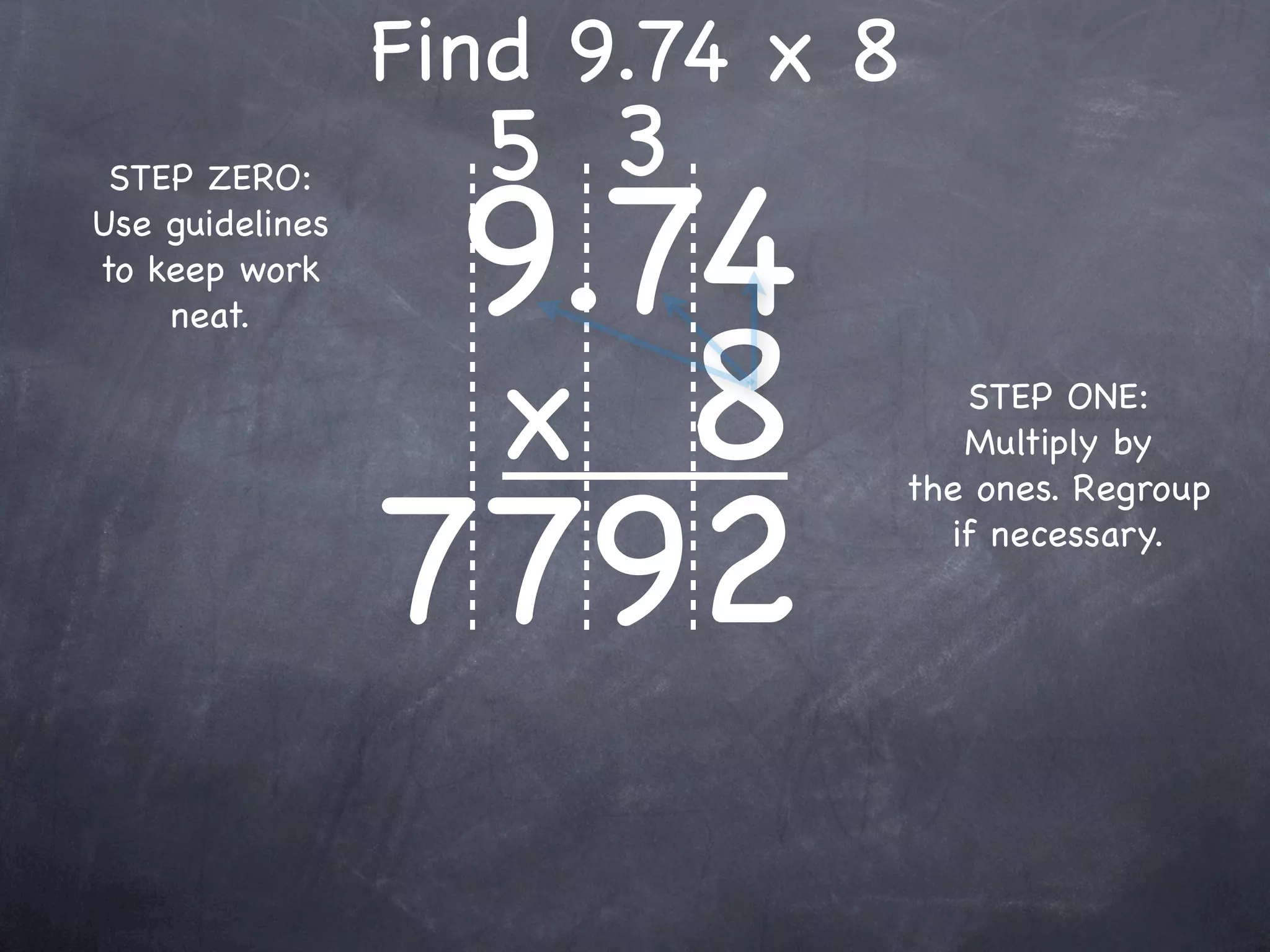 Find 9.74 x 8
                   5 3
                  9.74
 STEP ZERO:
Use guidelines
to keep work



                  x 8
    neat.

                                    STEP ONE:
                                    Multiply by



                 7792
                                 the ones. Regroup
                                   if necessary.
 