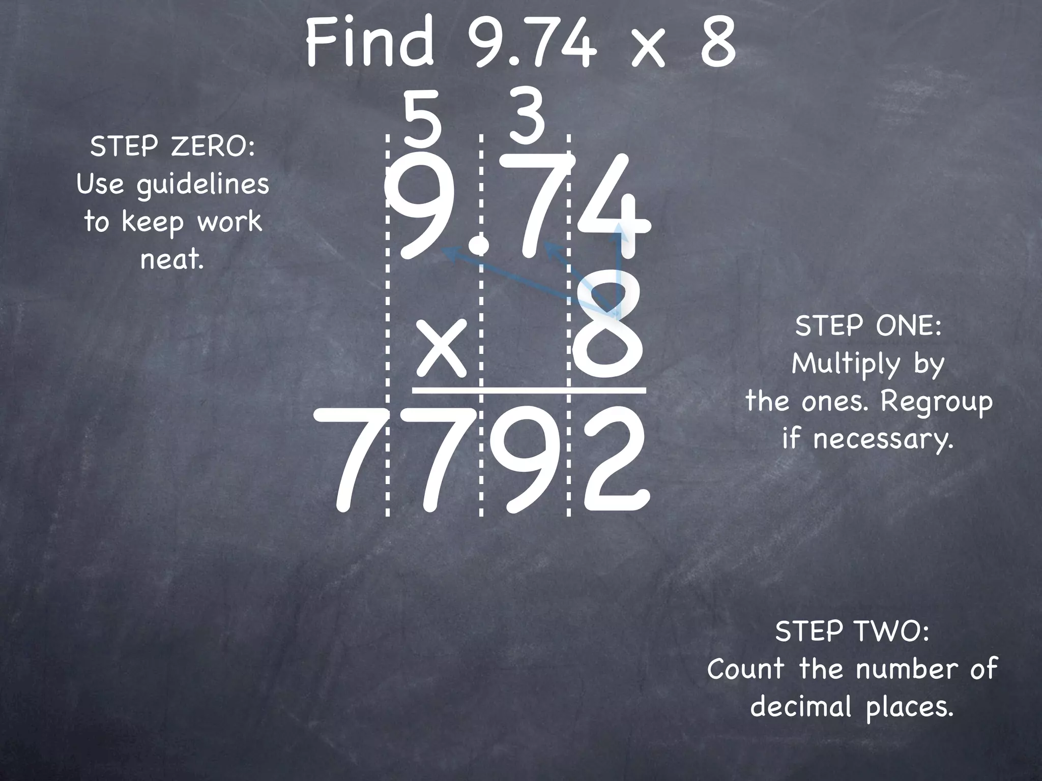 Find 9.74 x 8
                   5 3
                  9.74
 STEP ZERO:
Use guidelines
to keep work



                  x 8
    neat.

                                    STEP ONE:
                                    Multiply by



                 7792
                                 the ones. Regroup
                                   if necessary.




                                 STEP TWO:
                             Count the number of
                                decimal places.
 