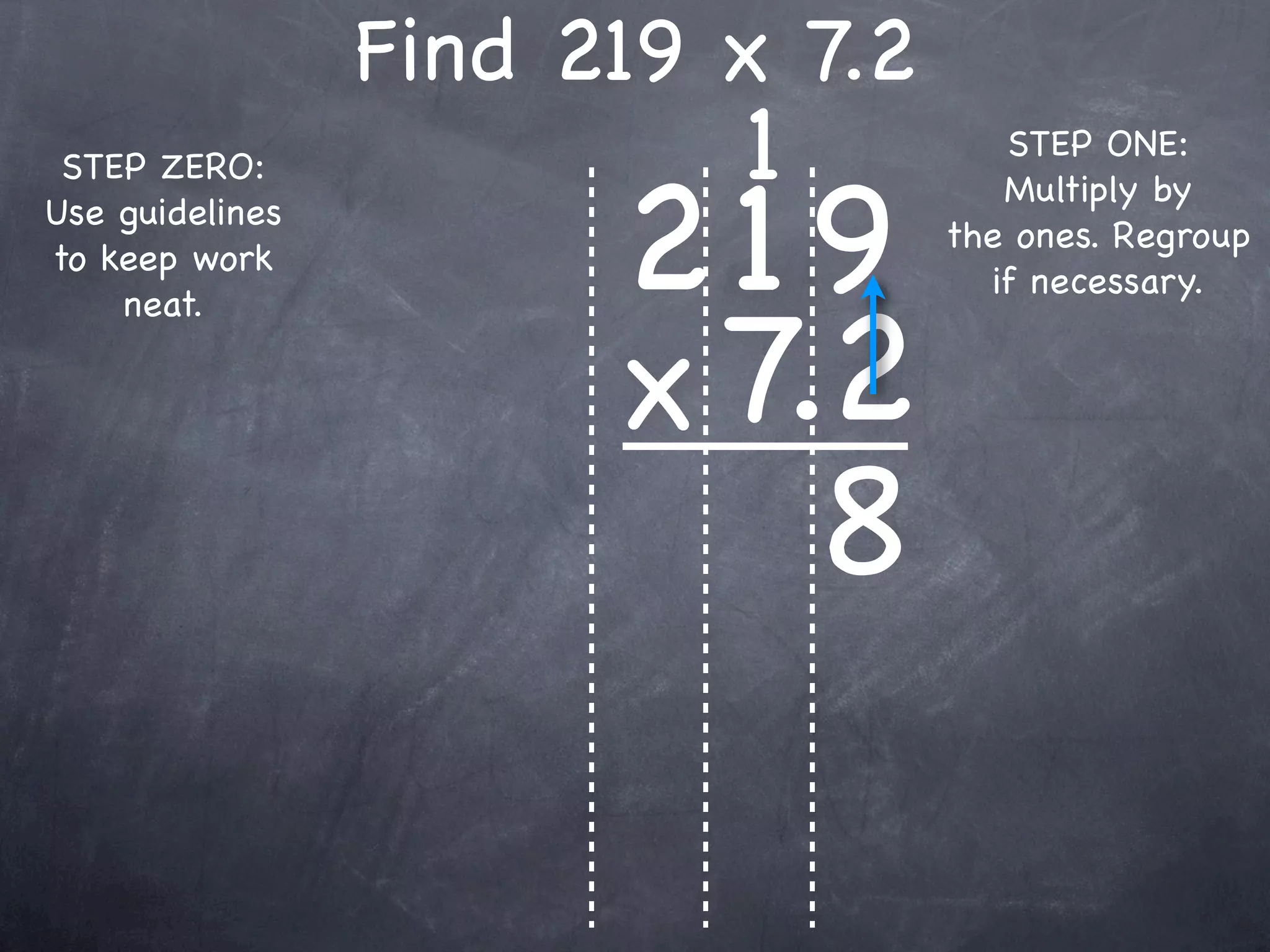 Find 219 x 7.2
                          1          STEP ONE:


                       219
 STEP ZERO:
                                     Multiply by
Use guidelines
                                  the ones. Regroup
to keep work
                                    if necessary.


                       x 7.2
    neat.




                           8
 