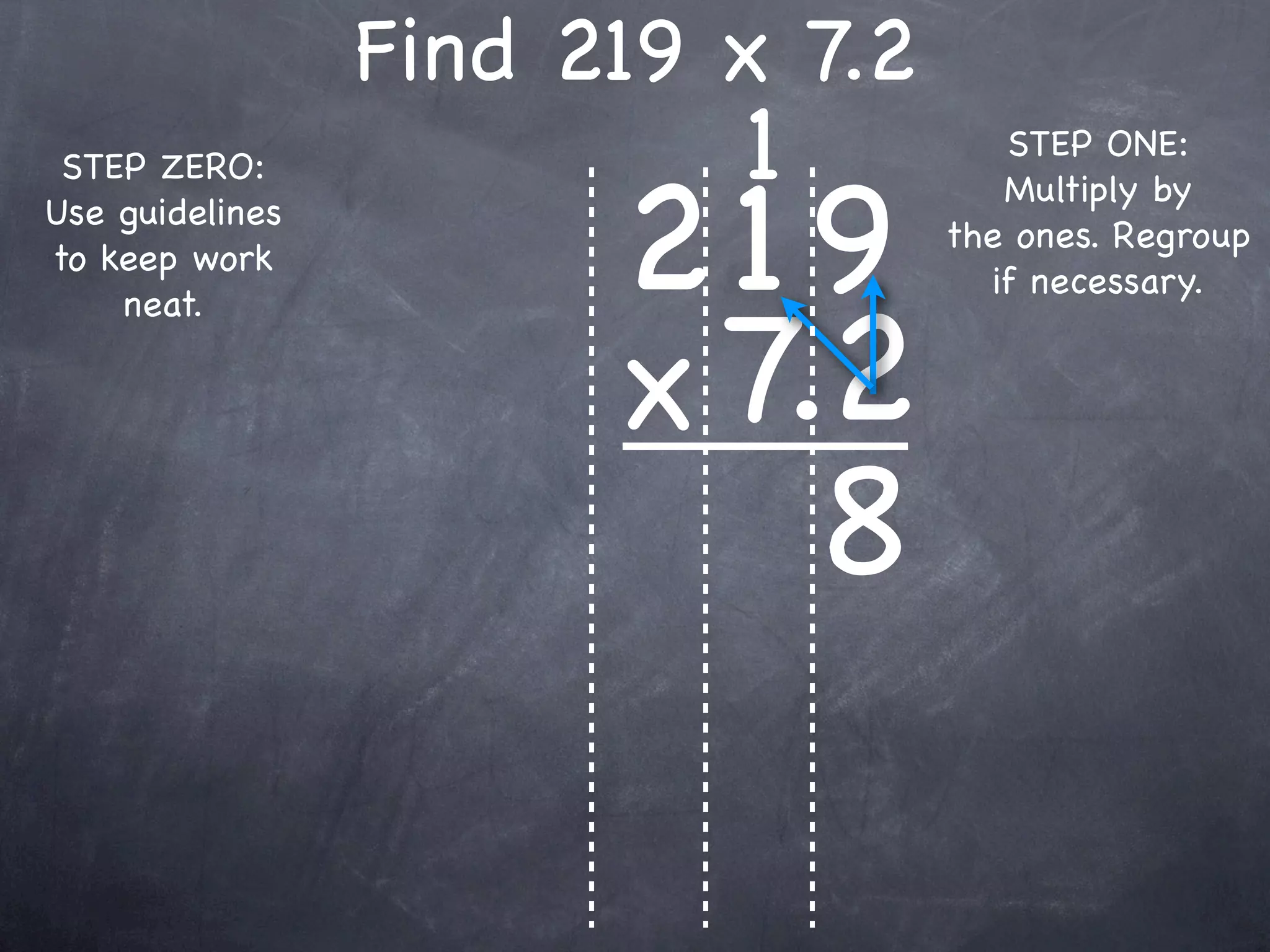 Find 219 x 7.2
                          1          STEP ONE:


                       219
 STEP ZERO:
                                     Multiply by
Use guidelines
                                  the ones. Regroup
to keep work
                                    if necessary.


                       x 7.2
    neat.




                           8
 