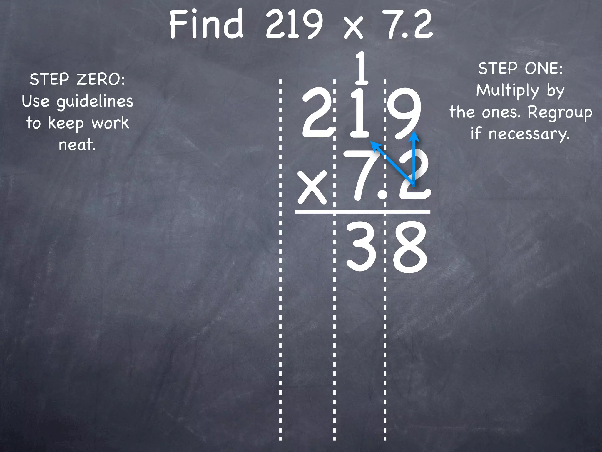 Find 219 x 7.2
                          1          STEP ONE:


                       219
 STEP ZERO:
                                     Multiply by
Use guidelines
                                  the ones. Regroup
to keep work
                                    if necessary.


                       x 7.2
    neat.




                         38
 