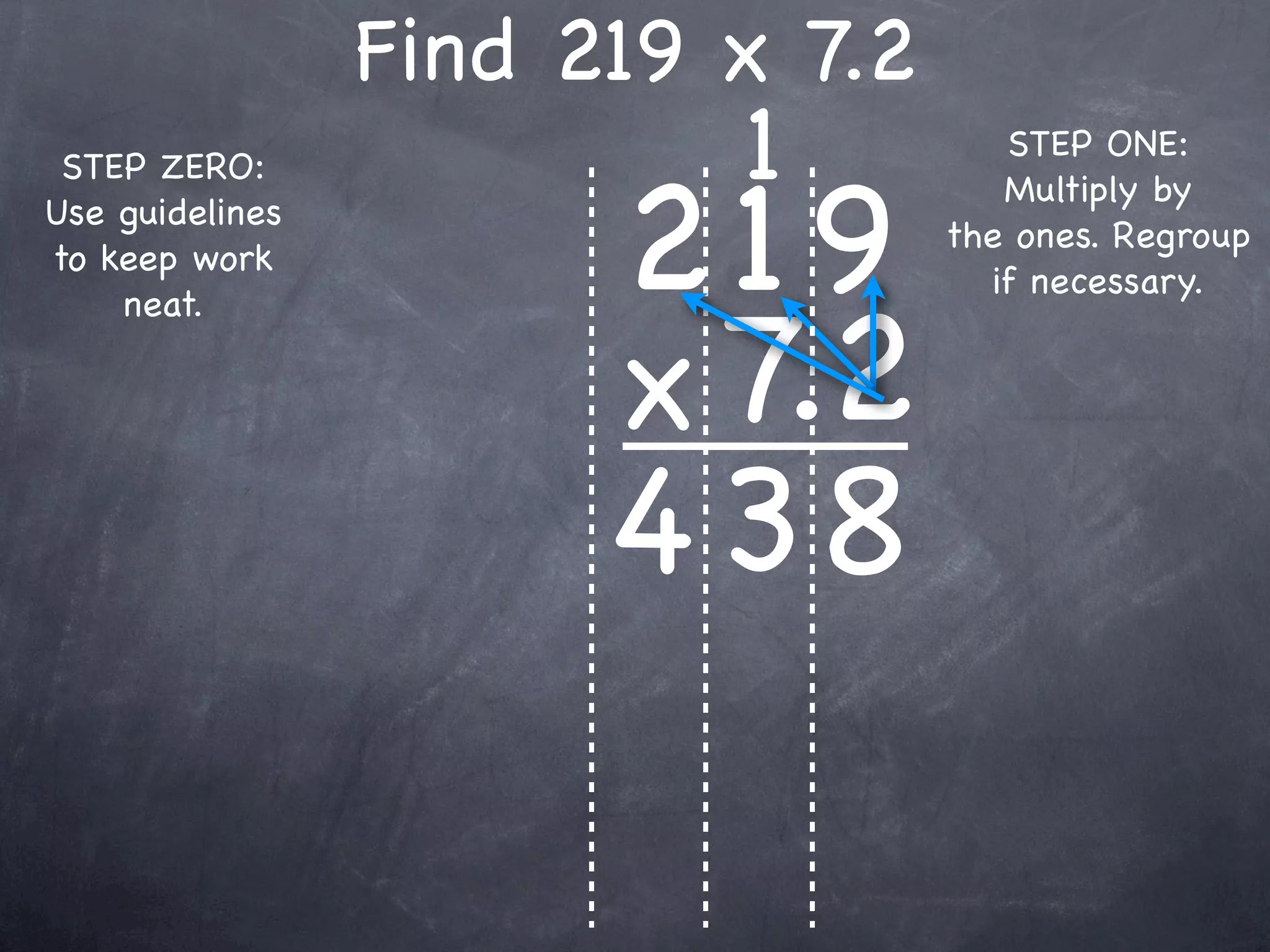 Find 219 x 7.2
                          1          STEP ONE:


                       219
 STEP ZERO:
                                     Multiply by
Use guidelines
                                  the ones. Regroup
to keep work
                                    if necessary.


                       x 7.2
    neat.




                       4 38
 