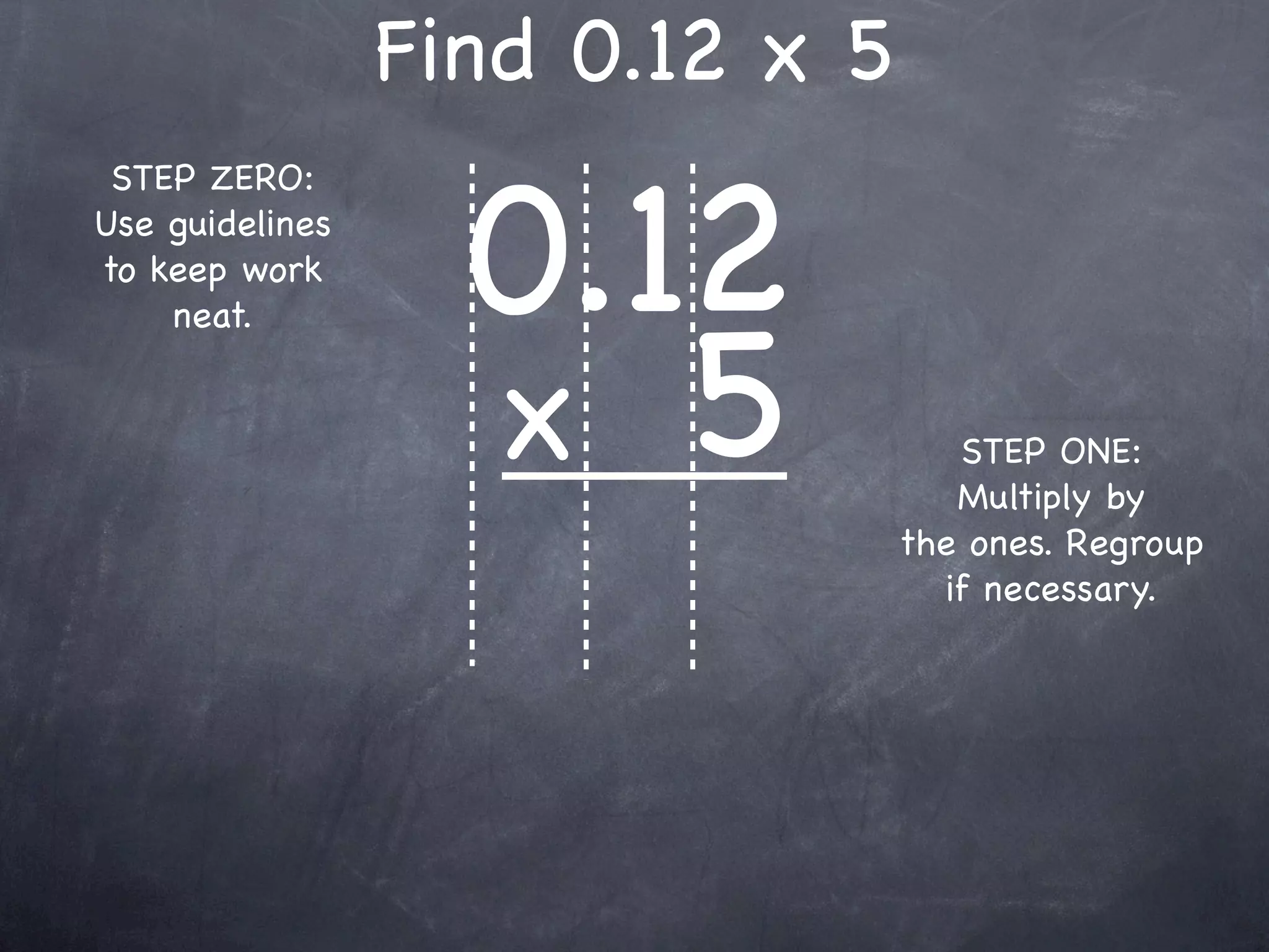 Find 0.12 x 5

                   0.12
 STEP ZERO:
Use guidelines
to keep work



                   x 5
    neat.


                                    STEP ONE:
                                    Multiply by
                                 the ones. Regroup
                                   if necessary.
 