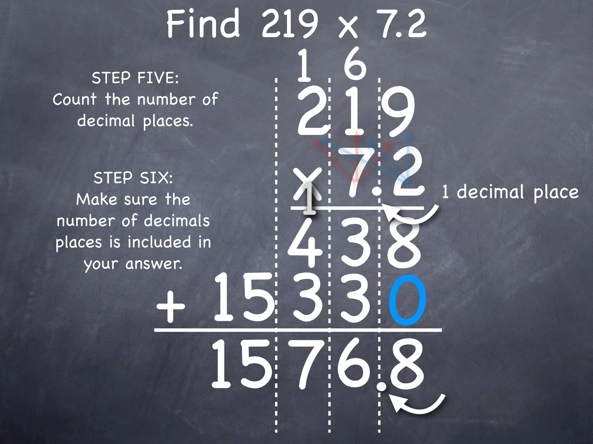 Find 219 x 7.2
                        1 6
                  219
    STEP FIVE:
Count the number of
   decimal places.


     STEP SIX:
   Make sure the  x 7.2
                  1            1 decimal place


                  4 38
number of decimals
places is included in



             + 15 3 3 0
    your answer.




               15 7 6.8
 