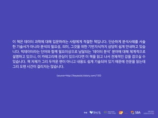 이 책은 데이터 과학에 대해 입문하려는 사람에게 적절한 책입니다. 단순하게 분석사례를 서술
한 기술서가 아니라 분석의 필요성, 의미, 그것을 위한 기반지식까지 상당히 쉽게 안내하고 있습
니다. 빅데이터라는 단어와 함께 필요이상으로 남달되는 '데이터 분석' 분야에 대해 체계적으로
설명하고 있으니, 이 카테고리에 관심이 있으시다면 이 책을 읽고 나서 전체적인 감을 잡으실 수
있습니다. 책 자체가 그리 두꺼운 편이 아니고 내용도 쉽게 기술되어 있기 때문에 전문을 읽는데
그리 오랜 시간이 걸리지는 않습니다.
<source=http://keyassist.tistory.com/150>
 