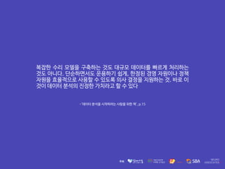 복잡한 수리 모델을 구축하는 것도 대규모 데이터를 빠르게 처리하는
것도 아니다. 단순하면서도 운용하기 쉽게, 한정된 경영 자원이나 정책
자원을 효율적으로 사용할 수 있도록 의사 결정을 지원하는 것. 바로 이
것이 데이터 분석의 진정한 가치라고 할 수 있다
-'데이터 분석을 시작하려는 사람을 위한 책', p.15
 