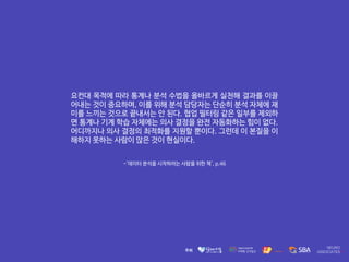 -'데이터 분석을 시작하려는 사람을 위한 책', p.46
요컨대 목적에 따라 통계나 분석 수법을 올바르게 실천해 결과를 이끌
어내는 것이 중요하며, 이를 위해 분석 담당자는 단순히 분석 자체에 재
미를 느끼는 것으로 끝내서는 안 된다. 협업 필터링 같은 일부를 제외하
면 통계나 기계 학습 자체에는 의사 결정을 완전 자동화하는 힘이 없다.
어디까지나 의사 결정의 최적화를 지원할 뿐이다. 그런데 이 본질을 이
해하지 못하는 사람이 많은 것이 현실이다.
 