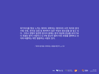 -'데이터 분석을 시작하려는 사람을 위한 책', p.120
위기의식을 항상 느끼는 데이터 과학자는 데이터의 사전 처리와 분석
수법 선정, 유의성 검정 등 화려하지 않은 작업의 중요성을 잘 알고 있
다. 그러나 경험이 일천한 분석자 중에는 분석 대상에 관심을 보이기보
다 최첨단 분석 수법이나 도구에 정신이 팔려 이런 과정을 생략하고 숫
자와 씨름하는 데만 열중하는 사람도 있다.
 