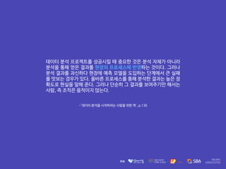 -'데이터 분석을 시작하려는 사람을 위한 책', p.136
데이터 분석 프로젝트를 성공시킬 때 중요한 것은 분석 자체가 아니라
분석을 통해 얻은 결과를 현장의 프로세스에 반영하는 것이다. 그러나
분석 결과를 과신하다 현장에 예측 모델을 도입하는 단계에서 큰 실패
를 맛보는 경우가 있다. 올바른 프로세스를 통해 분석한 결과는 높은 정
확도로 현실을 말해 준다. 그러나 단순히 그 결과를 보여주기만 해서는
사람, 즉 조직은 움직이지 않는다.
 