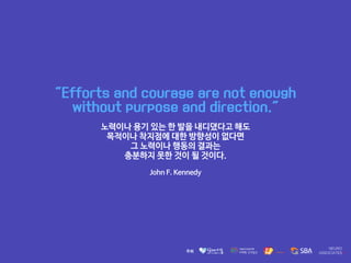 "Efforts and courage are not enough
without purpose and direction."
노력이나 용기 있는 한 발을 내디뎠다고 해도 

목적이나 착지점에 대한 방향성이 없다면 

그 노력이나 행동의 결과는 

충분하지 못한 것이 될 것이다.

John F. Kennedy
 