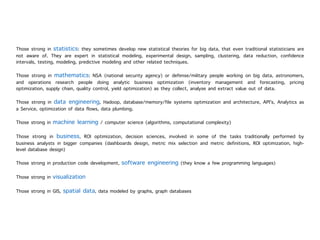 Those strong in statistics: they sometimes develop new statistical theories for big data, that even traditional statisticians are
not aware of. They are expert in statistical modeling, experimental design, sampling, clustering, data reduction, confidence
intervals, testing, modeling, predictive modeling and other related techniques.
Those strong in mathematics: NSA (national security agency) or defense/military people working on big data, astronomers,
and operations research people doing analytic business optimization (inventory management and forecasting, pricing
optimization, supply chain, quality control, yield optimization) as they collect, analyse and extract value out of data.
Those strong in data engineering, Hadoop, database/memory/file systems optimization and architecture, API's, Analytics as
a Service, optimization of data flows, data plumbing.
Those strong in machine learning / computer science (algorithms, computational complexity)
Those strong in business, ROI optimization, decision sciences, involved in some of the tasks traditionally performed by
business analysts in bigger companies (dashboards design, metric mix selection and metric definitions, ROI optimization, high-
level database design)
Those strong in production code development, software engineering (they know a few programming languages)
Those strong in visualization
Those strong in GIS, spatial data, data modeled by graphs, graph databases
 