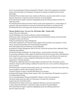 ● Cost Accounting Report Writing including RVU (Relative Value Unit) assignment to individual 
charge master procedures for the purposes of productivity tracking on hospital and clinic based 
deliverables 
● Identified Process Improvement areas; implement efficiencies, processes and controls, to ensure 
financial information is reported accurately and timely for group deadlines 
● Provided financial insight to operations highlighting trends and offering methods and ideas for 
improving results 
● Communicated the financial and data collection needs of the organization to a varied audience of 
personnel, with special attention on conveying Technical/Financial data to non­financial staff 
● Performed Revenue Cycle project that increased revenue and reduced operational expenses 
 
Munson Medical Center, Traverse City, MI October 2006 – October 2010 
Analyst/ Physician Ambassador 
● Lead challenging roles focused on Business Analytics based projects 
● Physician Liaison, fostering strong relationships between Information Systems and Clinical Staff 
including Providers and clinicians 
● SQL/Crystal Reporting, Project Management 
● Provided Comprehensive IT/Financial System Support which presented a new perspective on this 
role by increasing responsibility and critical thinking requirements 
● Provided Improvement and Efficiency Focused Reporting 
● Introduced to Project Management while in this role. Successful outcomes lead to additional Project 
leadership responsibilities 
● Performed monthly profitability, late charge analysis , resource analysis and metric tracking 
● Accounting and Business Office support for Bad Debt Write Off and Accounts Receivable Reduction 
● Developed tools and processes improving business unit cycle times and efficiencies for month end 
close, variance analysis, revenue recognition and backlog forecasting which improved the 
organization's’ financial operations 
● Prepared key supporting reports for annual budgets, procedure/unit rates, forecasting, resource 
utilization, and gross profit resulting in additional revenue from new services and their subsequent new 
service locations 
● Provided analysis of project and procedure pricing, cost accounting of varied units such as labor time, 
units per employee and the values assigned to those units 
Clinical/IT Projects in order to calculate ROI (Return of Investment) 
● Designed SQL Report Writing, Result Analysis, SQL Time Study Report Writing/Review and Cost 
Accounting Report Writing 
● Cost Accounting Report Writing including RVU (Relative Value Unit) assignment to 
individual charge master procedures for the purposes of productivity tracking on 
hospital and clinic based deliverables 
● Identified Process Improvement areas; implement efficiencies, processes and controls, 
to ensure financial information is reported accurately and timely for group deadlines 
● Provided financial insight to operations highlighting trends and offering methods and 
ideas for improving results 
 