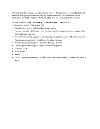 ● Communicated the financial and data collection needs of the organization to a varied audience of 
personnel, with special attention on conveying Technical/Financial data to non­financial staff 
● Performed Revenue Cycle project that increased revenue and reduced operational expenses 
 
Munson Medical Center, Traverse City, MI October 2006 – October 2010 
IS Analyst/Specialist Oct 2006 to Nov 2008 
● Clinical system support, multi­tiered application support 
● First and Second Level IT Support involving hardware/software/desktop/networking aka Citrix 
itself and its delivered apps   
● Previously was a Nortel shop, I was present during our migration over to a LDAP enabled Active 
Directory environment solely using Cisco networking equipment 
● Project Management Introduction Facilitator Training Graduate 
● Cerner Application training and Support. Powerchart SuperUser 
● McKesson LAB 
● Star Navigator 
● AS400 
● Oncall: 1 week (Began Monday 7:30AM ­ Ended the following Monday 7:30AM) solid, every 8 
weeks. 
 
 
 
 
 