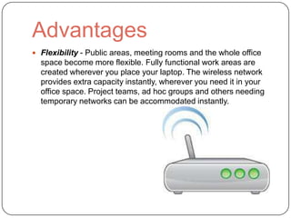 Advantages
 Flexibility - Public areas, meeting rooms and the whole office
  space become more flexible. Fully functional work areas are
  created wherever you place your laptop. The wireless network
  provides extra capacity instantly, wherever you need it in your
  office space. Project teams, ad hoc groups and others needing
  temporary networks can be accommodated instantly.
 