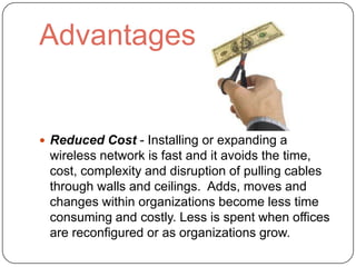 Advantages


 Reduced Cost - Installing or expanding a
 wireless network is fast and it avoids the time,
 cost, complexity and disruption of pulling cables
 through walls and ceilings. Adds, moves and
 changes within organizations become less time
 consuming and costly. Less is spent when offices
 are reconfigured or as organizations grow.
 