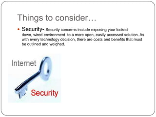 Things to consider…
 Security- Security concerns include exposing your locked
  down, wired environment to a more open, easily accessed solution. As
  with every technology decision, there are costs and benefits that must
  be outlined and weighed.
 