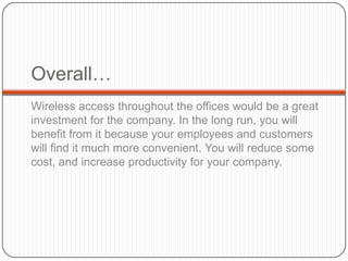 Overall…
Wireless access throughout the offices would be a great
investment for the company. In the long run, you will
benefit from it because your employees and customers
will find it much more convenient. You will reduce some
cost, and increase productivity for your company.
 
