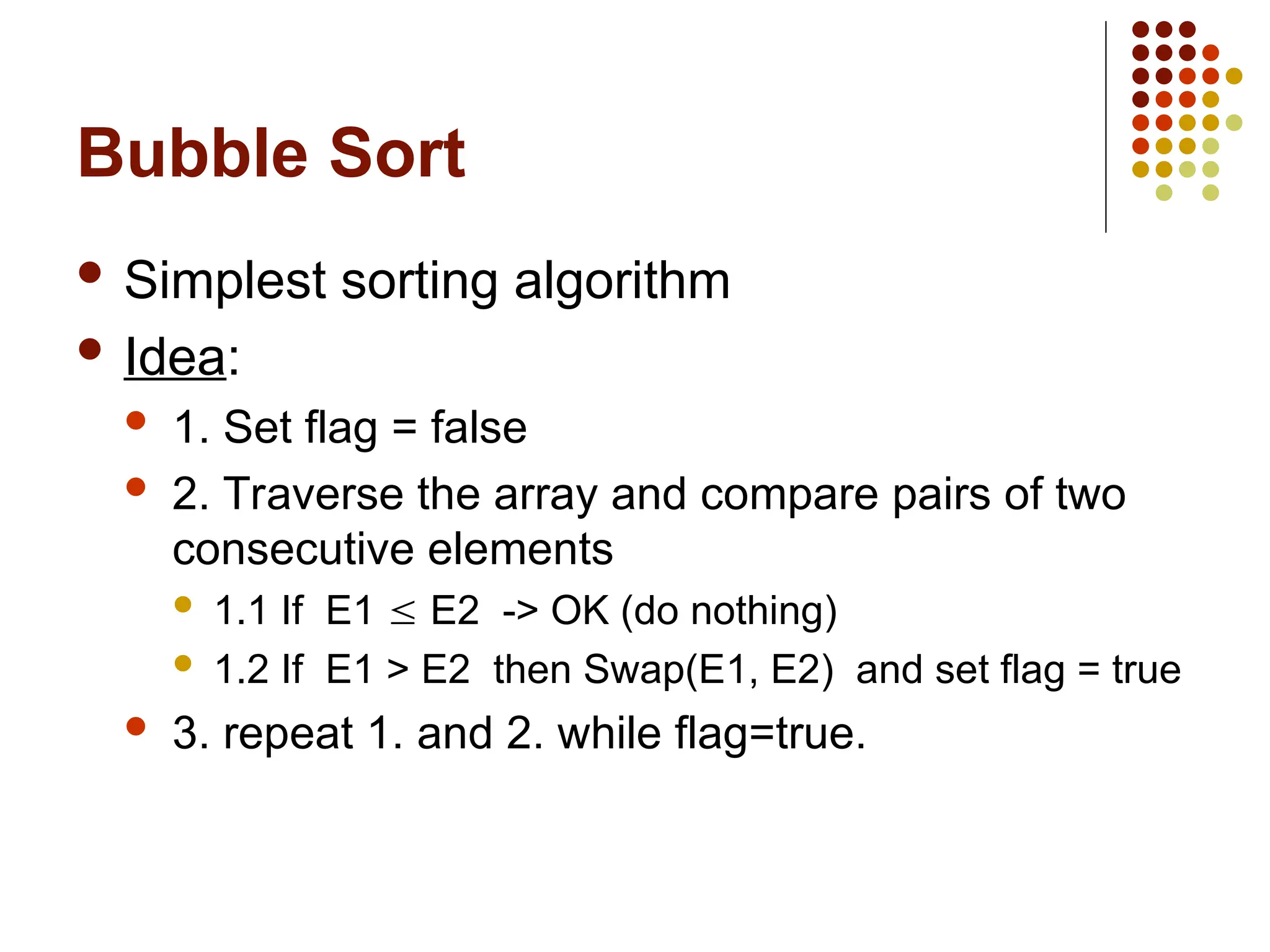 Bubble Sort
 Simplest sorting algorithm
 Idea:
 1. Set flag = false
 2. Traverse the array and compare pairs of two
consecutive elements
 1.1 If E1  E2 -> OK (do nothing)
 1.2 If E1 > E2 then Swap(E1, E2) and set flag = true
 3. repeat 1. and 2. while flag=true.
 