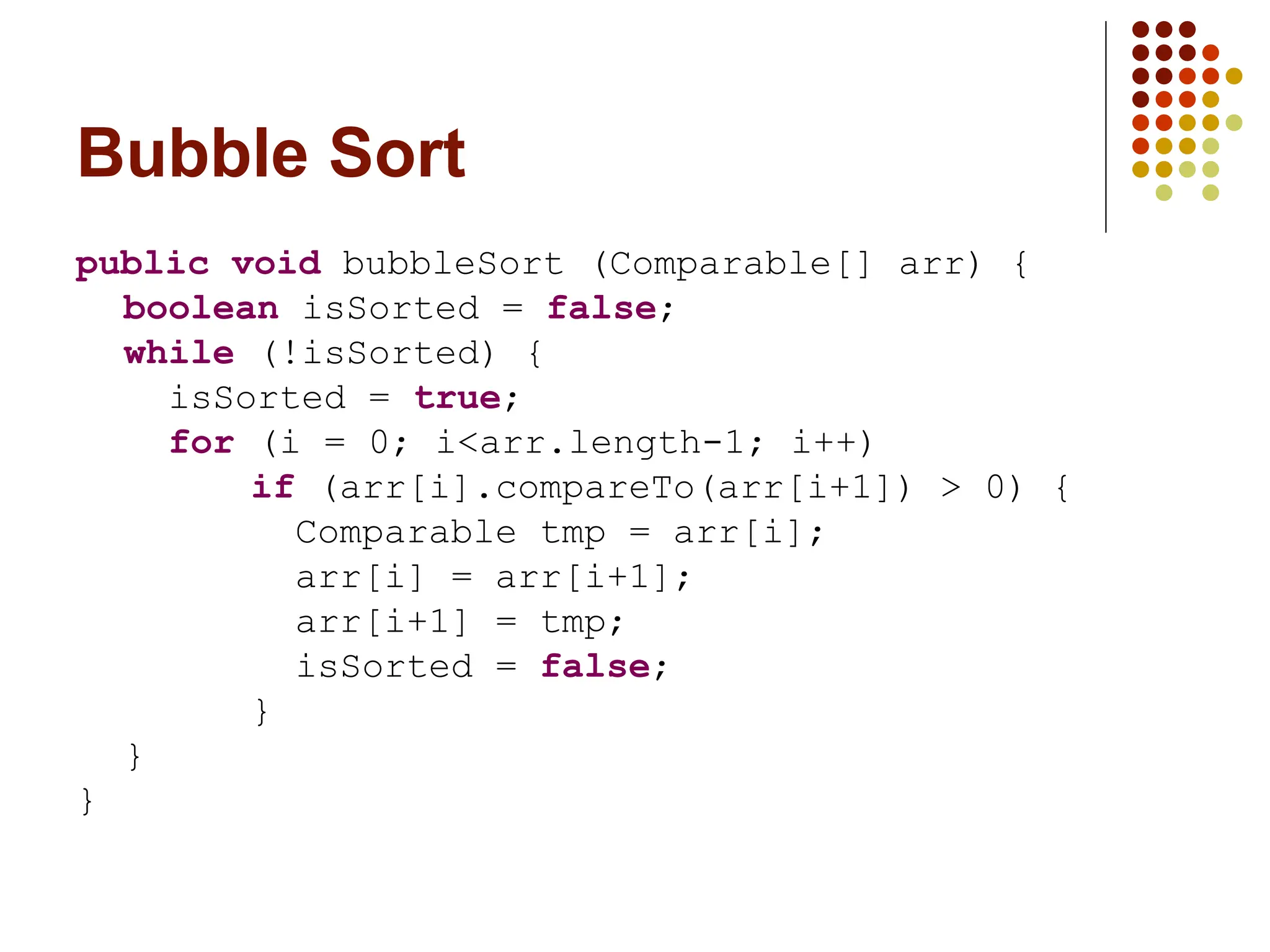 Bubble Sort
public void bubbleSort (Comparable[] arr) {
boolean isSorted = false;
while (!isSorted) {
isSorted = true;
for (i = 0; i<arr.length-1; i++)
if (arr[i].compareTo(arr[i+1]) > 0) {
Comparable tmp = arr[i];
arr[i] = arr[i+1];
arr[i+1] = tmp;
isSorted = false;
}
}
}
 