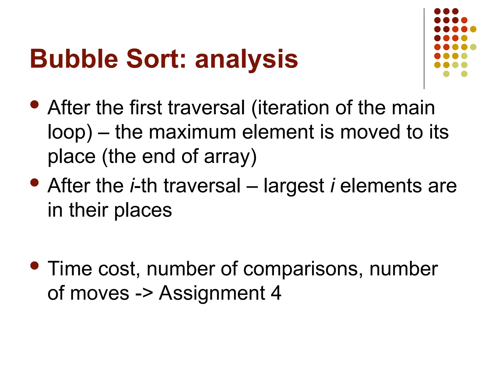 Bubble Sort: analysis
 After the first traversal (iteration of the main
loop) – the maximum element is moved to its
place (the end of array)
 After the i-th traversal – largest i elements are
in their places
 Time cost, number of comparisons, number
of moves -> Assignment 4
 