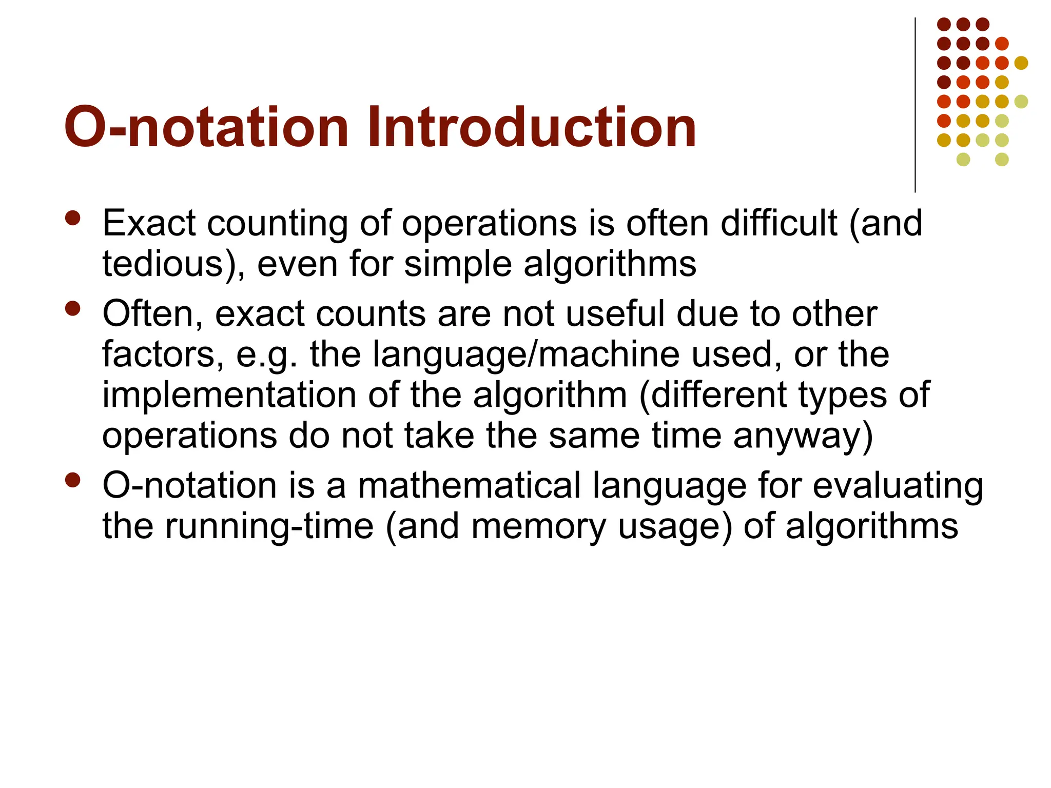 O-notation Introduction
 Exact counting of operations is often difficult (and
tedious), even for simple algorithms
 Often, exact counts are not useful due to other
factors, e.g. the language/machine used, or the
implementation of the algorithm (different types of
operations do not take the same time anyway)
 O-notation is a mathematical language for evaluating
the running-time (and memory usage) of algorithms
 