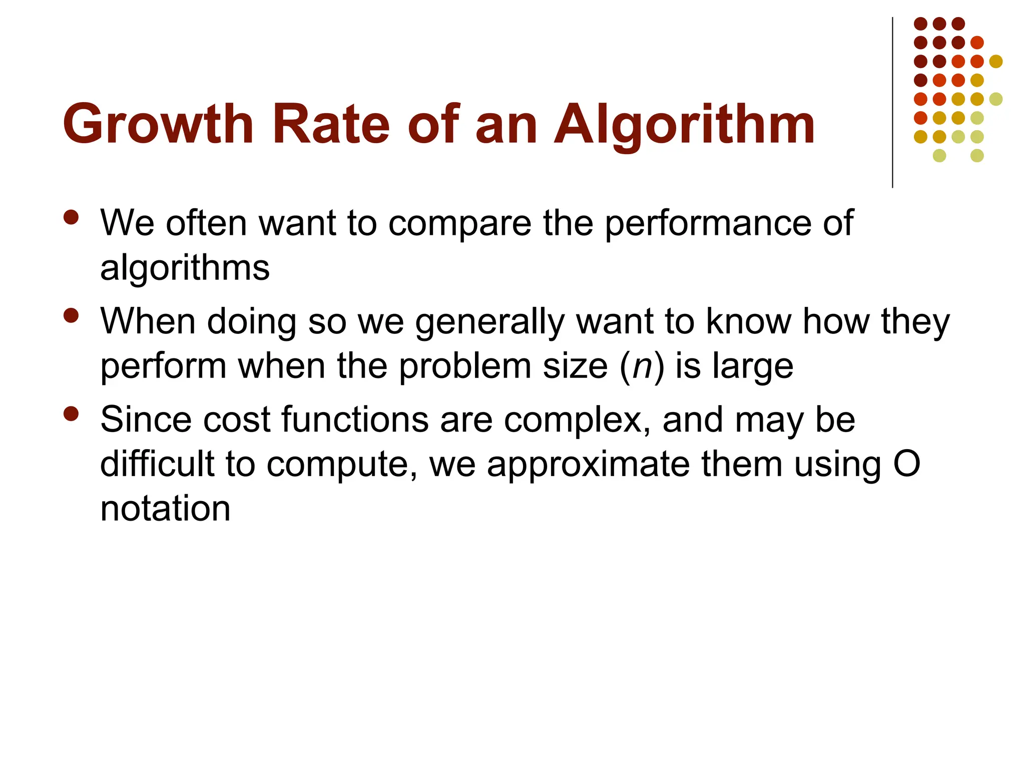 Growth Rate of an Algorithm
 We often want to compare the performance of
algorithms
 When doing so we generally want to know how they
perform when the problem size (n) is large
 Since cost functions are complex, and may be
difficult to compute, we approximate them using O
notation
 
