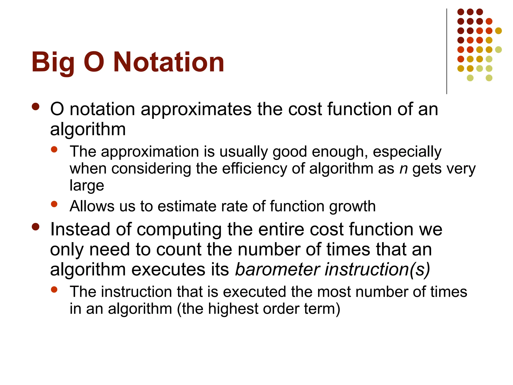Big O Notation
 O notation approximates the cost function of an
algorithm
 The approximation is usually good enough, especially
when considering the efficiency of algorithm as n gets very
large
 Allows us to estimate rate of function growth
 Instead of computing the entire cost function we
only need to count the number of times that an
algorithm executes its barometer instruction(s)
 The instruction that is executed the most number of times
in an algorithm (the highest order term)
 