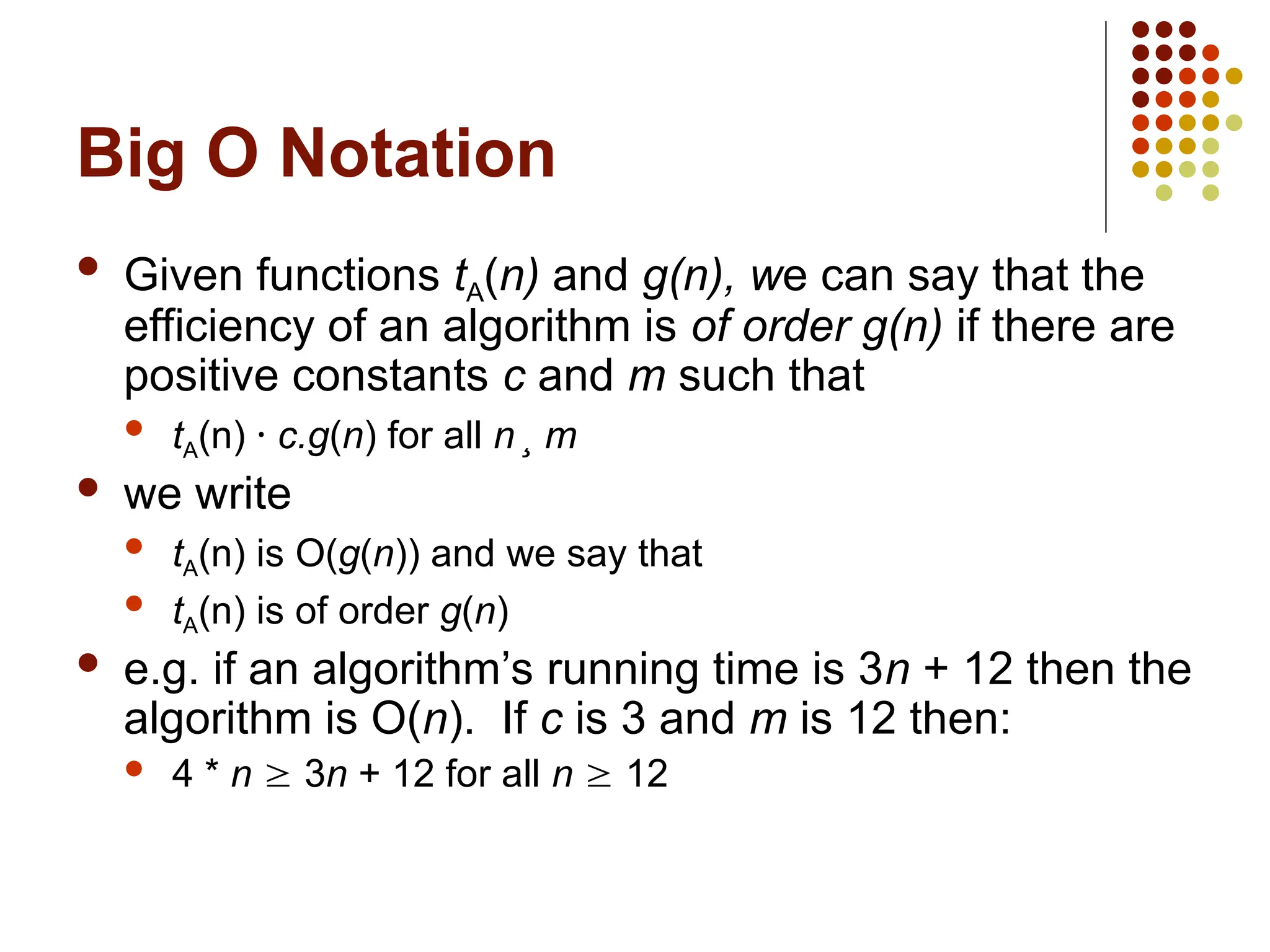 Big O Notation
 Given functions tA(n) and g(n), we can say that the
efficiency of an algorithm is of order g(n) if there are
positive constants c and m such that
 tA(n) · c.g(n) for all n ¸ m
 we write
 tA(n) is O(g(n)) and we say that
 tA(n) is of order g(n)
 e.g. if an algorithm’s running time is 3n + 12 then the
algorithm is O(n). If c is 3 and m is 12 then:
 4 * n  3n + 12 for all n  12
 