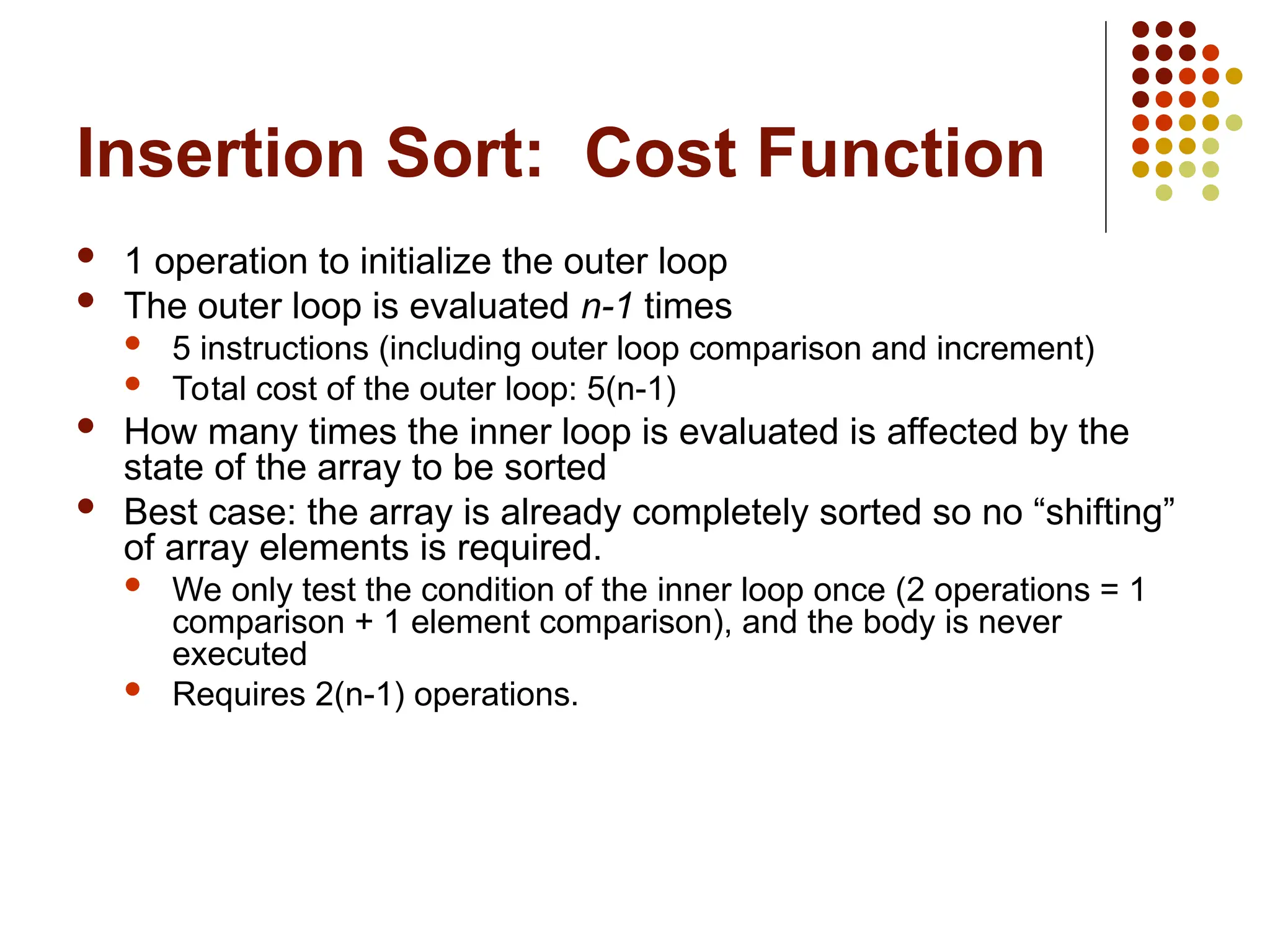 Insertion Sort: Cost Function
 1 operation to initialize the outer loop
 The outer loop is evaluated n-1 times
 5 instructions (including outer loop comparison and increment)
 Total cost of the outer loop: 5(n-1)
 How many times the inner loop is evaluated is affected by the
state of the array to be sorted
 Best case: the array is already completely sorted so no “shifting”
of array elements is required.
 We only test the condition of the inner loop once (2 operations = 1
comparison + 1 element comparison), and the body is never
executed
 Requires 2(n-1) operations.
 