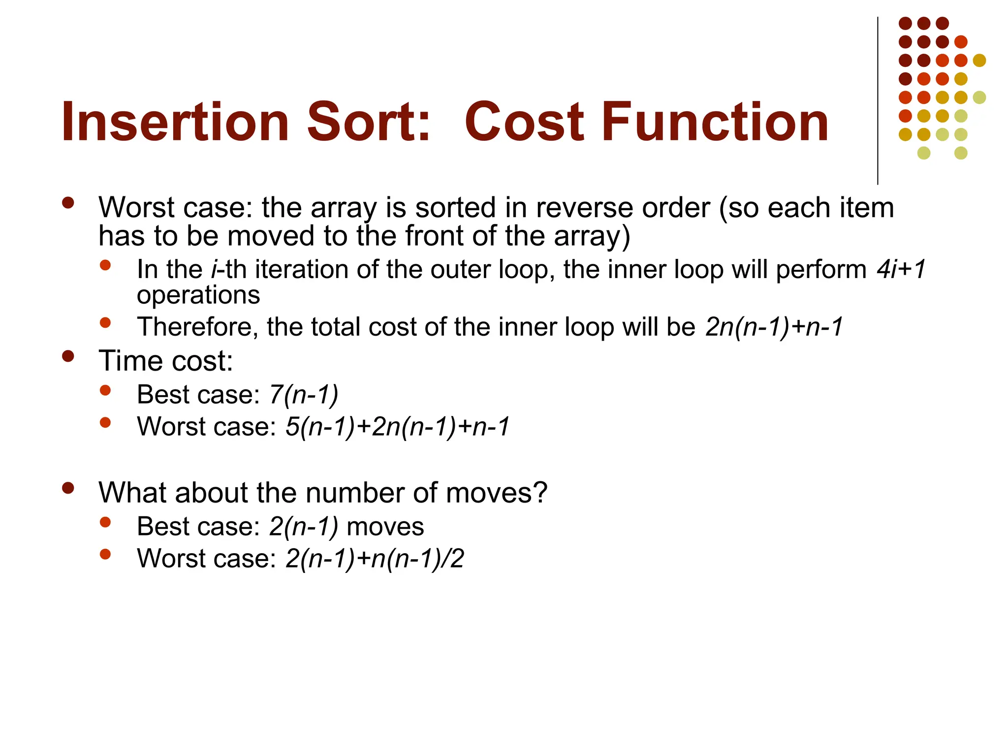 Insertion Sort: Cost Function
 Worst case: the array is sorted in reverse order (so each item
has to be moved to the front of the array)
 In the i-th iteration of the outer loop, the inner loop will perform 4i+1
operations
 Therefore, the total cost of the inner loop will be 2n(n-1)+n-1
 Time cost:
 Best case: 7(n-1)
 Worst case: 5(n-1)+2n(n-1)+n-1
 What about the number of moves?
 Best case: 2(n-1) moves
 Worst case: 2(n-1)+n(n-1)/2
 