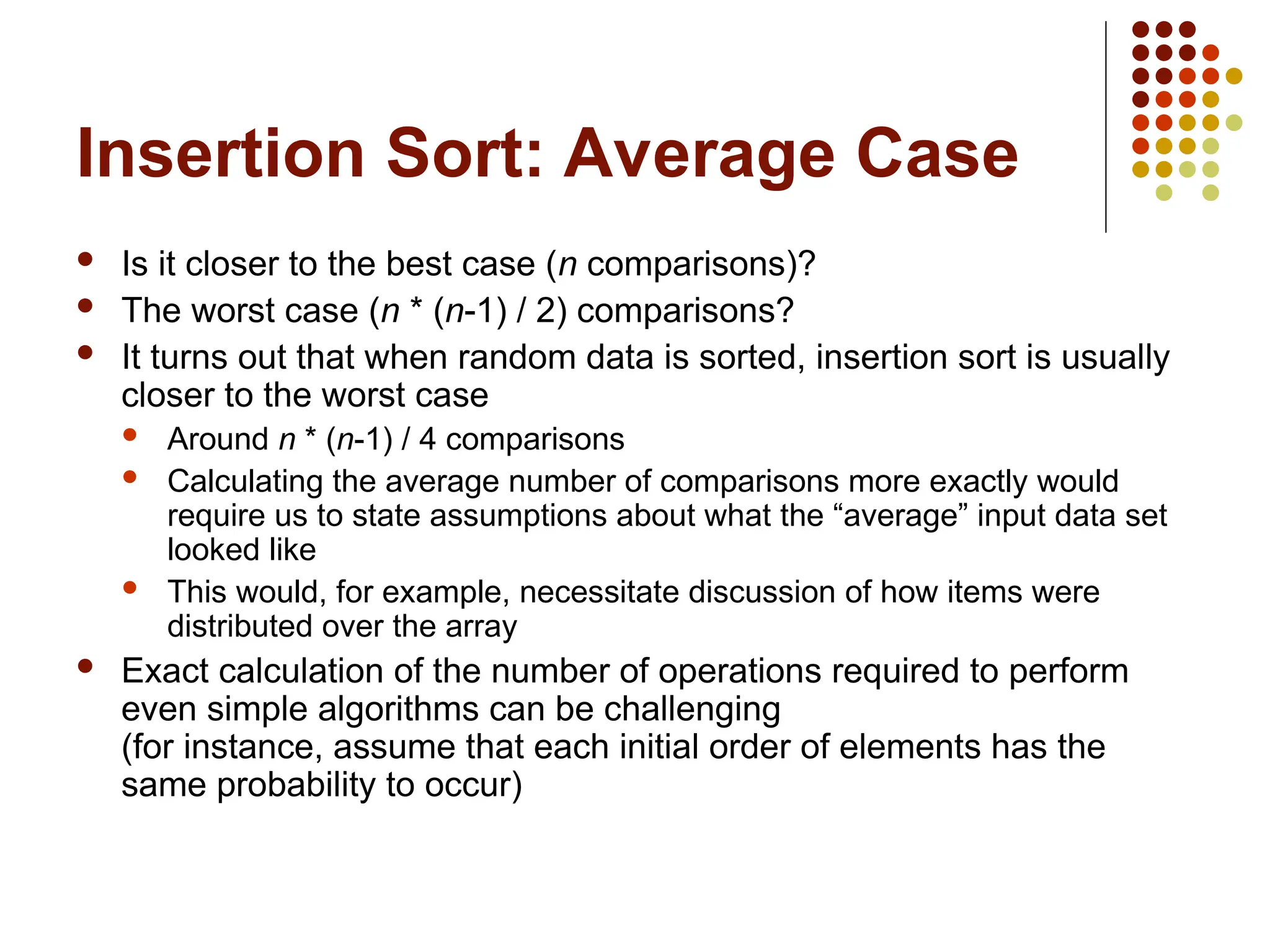 Insertion Sort: Average Case
 Is it closer to the best case (n comparisons)?
 The worst case (n * (n-1) / 2) comparisons?
 It turns out that when random data is sorted, insertion sort is usually
closer to the worst case
 Around n * (n-1) / 4 comparisons
 Calculating the average number of comparisons more exactly would
require us to state assumptions about what the “average” input data set
looked like
 This would, for example, necessitate discussion of how items were
distributed over the array
 Exact calculation of the number of operations required to perform
even simple algorithms can be challenging
(for instance, assume that each initial order of elements has the
same probability to occur)
 
