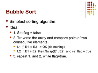 Bubble Sort
 Simplest sorting algorithm
 Idea:
 1. Set flag = false
 2. Traverse the array and compare pairs of two
consecutive elements
 1.1 If E1  E2 -> OK (do nothing)
 1.2 If E1 > E2 then Swap(E1, E2) and set flag = true
 3. repeat 1. and 2. while flag=true.
 