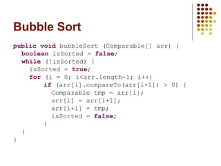 Bubble Sort
public void bubbleSort (Comparable[] arr) {
boolean isSorted = false;
while (!isSorted) {
isSorted = true;
for (i = 0; i<arr.length-1; i++)
if (arr[i].compareTo(arr[i+1]) > 0) {
Comparable tmp = arr[i];
arr[i] = arr[i+1];
arr[i+1] = tmp;
isSorted = false;
}
}
}
 
