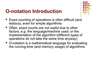O-notation Introduction
 Exact counting of operations is often difficult (and
tedious), even for simple algorithms
 Often, exact counts are not useful due to other
factors, e.g. the language/machine used, or the
implementation of the algorithm (different types of
operations do not take the same time anyway)
 O-notation is a mathematical language for evaluating
the running-time (and memory usage) of algorithms
 