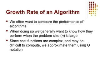 Growth Rate of an Algorithm
 We often want to compare the performance of
algorithms
 When doing so we generally want to know how they
perform when the problem size (n) is large
 Since cost functions are complex, and may be
difficult to compute, we approximate them using O
notation
 