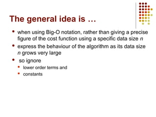 The general idea is …
 when using Big-O notation, rather than giving a precise
figure of the cost function using a specific data size n
 express the behaviour of the algorithm as its data size
n grows very large
 so ignore
 lower order terms and
 constants
 