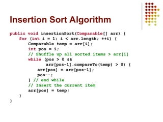 Insertion Sort Algorithm
public void insertionSort(Comparable[] arr) {
for (int i = 1; i < arr.length; ++i) {
Comparable temp = arr[i];
int pos = i;
// Shuffle up all sorted items > arr[i]
while (pos > 0 &&
arr[pos-1].compareTo(temp) > 0) {
arr[pos] = arr[pos–1];
pos--;
} // end while
// Insert the current item
arr[pos] = temp;
}
}
 