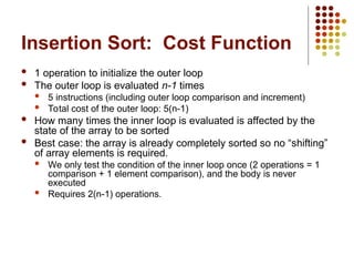 Insertion Sort: Cost Function
 1 operation to initialize the outer loop
 The outer loop is evaluated n-1 times
 5 instructions (including outer loop comparison and increment)
 Total cost of the outer loop: 5(n-1)
 How many times the inner loop is evaluated is affected by the
state of the array to be sorted
 Best case: the array is already completely sorted so no “shifting”
of array elements is required.
 We only test the condition of the inner loop once (2 operations = 1
comparison + 1 element comparison), and the body is never
executed
 Requires 2(n-1) operations.
 