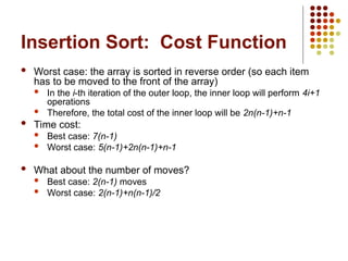Insertion Sort: Cost Function
 Worst case: the array is sorted in reverse order (so each item
has to be moved to the front of the array)
 In the i-th iteration of the outer loop, the inner loop will perform 4i+1
operations
 Therefore, the total cost of the inner loop will be 2n(n-1)+n-1
 Time cost:
 Best case: 7(n-1)
 Worst case: 5(n-1)+2n(n-1)+n-1
 What about the number of moves?
 Best case: 2(n-1) moves
 Worst case: 2(n-1)+n(n-1)/2
 