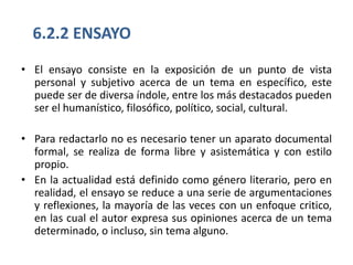 6.2.2 ENSAYO
• El ensayo consiste en la exposición de un punto de vista
  personal y subjetivo acerca de un tema en específico, este
  puede ser de diversa índole, entre los más destacados pueden
  ser el humanístico, filosófico, político, social, cultural.

• Para redactarlo no es necesario tener un aparato documental
  formal, se realiza de forma libre y asistemática y con estilo
  propio.
• En la actualidad está definido como género literario, pero en
  realidad, el ensayo se reduce a una serie de argumentaciones
  y reflexiones, la mayoría de las veces con un enfoque critico,
  en las cual el autor expresa sus opiniones acerca de un tema
  determinado, o incluso, sin tema alguno.
 