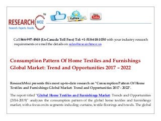 Call 866-997-4948 (Us-Canada Toll Free) Tel: +1-518-618-1030 with your industry research
requirements or email the details on sales@researchmoz.us
Consumption Pattern Of Home Textiles and Furnishings
Global Market: Trend and Opportunities 2017 – 2022
ResearchMoz presents this most up-to-date research on "Consumption Pattern Of Home
Textiles and Furnishings Global Market: Trend and Opportunities 2017 - 2022".
The report titled “Global Home Textiles and Furnishings Market: Trends and Opportunities
(2014-2019)” analyzes the consumption pattern of the global home textiles and furnishings
market, with a focus on its segments including: curtains, textile floorings and towels. The global
 