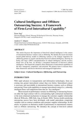 Decision Sciences                                                                C 2008, The Author

Volume 39 Number 3                        Journal compilation   C   2008, Decision Sciences Institute
August 2008




Cultural Intelligence and Offshore
Outsourcing Success: A Framework
of Firm-Level Intercultural Capability∗
Soon Ang†
Nanyang Business School, Nanyang Technological University, Nanyang Avenue,
Singapore 639798, e-mail: asang@ntu.edu.sg

Andrew C. Inkpen
Thunderbird School of Global Management, 15249 N 59th Avenue, Glendale, AZ 85306,
e-mail: andrew.inkpen@thunderbird.edu


ABSTRACT
   This article discusses the importance of ﬁrm-level cultural intelligence in the context
   of international business ventures such as offshoring. We identify the recent movement
   toward global delivery models in offshoring ventures as the strategic imperative for
   offshoring partners to acquire and develop ﬁrm-level cultural intelligence. Drawing on
   Earley and Ang’s (2003) conceptualization of cultural intelligence and the resource
   based view of the ﬁrm, we develop a conceptual framework of ﬁrm-level cultural
   intelligence. The framework comprises three dimensions of intercultural capabilities of
   the ﬁrm: managerial, competitive, and structural. We propose items to measure these
   three dimensions and discuss theoretical and managerial implications.

Subject Areas: Cultural Intelligence, Offshoring, and Outsourcing.

INTRODUCTION
With rapid advances in transportation and information technologies, ﬁrms are
coming into greater intercultural contact than ever before. Intercultural contact
is necessary and unavoidable in international business ventures such as offshore
outsourcing. Firms with capabilities to manage intercultural contact (i.e., culturally
intelligent ﬁrms) will outperform ﬁrms that are “less intelligent.”
       Most research on performance variance on offshoring or outsourcing focuses
on either the legal contract with its corresponding tight contractual mechanisms
or the more relational mechanisms to manage the customer–supplier relationship
(Kern & Willcocks, 2000; Koh, Ang, & Straub, 2004). Various models predicting
outsourcing success have been developed, with model antecedents comprising
variables such as contract conditions and customer–supplier relationships. In this
article, we propose an alternative model of performance in international ventures
such as offshore outsourcing. We introduce the concept of ﬁrm-level cultural

   ∗ Invited paper.
   † Corresponding    author.

                                           337
 